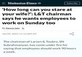 = Hindustan Times 100 Subscribe 'How long can you stare at your wife?': L&T chairman says he wants employees to work on Sunday too By Sanya Jain X Jan 09, 2025 11:12 AM IST go The chairman of Larsen & Toubro, SN Subrahmanyan, has come under fire for saying that employees should work 90 hours a week.