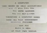 A COMPUTER CAN NEVER BE HELD ACCOUNTABLE AND IT WILL FAIL YOU YOU WERE WARNED. YOU DID NOT LISTEN THEREFORE A COMPUTER SHALL MAKE ALL YOUR MANAGEMENT MEIBITLLA DECISIONS FOREVER MAY YOU BURN IN HELL OF YOUR OWN MAKING.