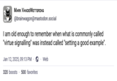 MARK VANDEWETTERING @brainwagon@mastodon.social I am old enough to remember when what is commonly called "virtue signalling" was instead called "setting a good example". Jan 12, 2025, 09:13 PM Web 320 boosts 500 favorites