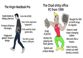 The Virgin Macbook Pro vs the Chad S----- Office PC from 1999 The Virgin MacBook Pro The Chad s----- office PC from 1999 Easily breaks by falling a few feet. 15 hours of battery life (virgin) Crappy and generic "modern" design. Costs like $2500. Even more expensive "upgrades". Only used by virgin game devs. Too thin to even have a USB port. PURE PLASTIC! Perfect for playing old Flash games. Stylish and unique design. PC! Bought for $20 at thrift shop, no regrets Doesn't need virgin charging cables. Also acts like a heater. Falls 3 stories, comes out with barely a scratch.
