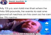 David Juurlink My 13 y.o. son told me that when he hits 99 pounds, he wants to eat one pound of nachos on his own so he can be 1% nacho. 34K -- HE IS THE CHOSEN ONE Dislike