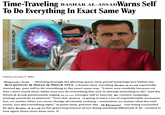 Time-Traveling BASHAR AL-ASSADWarns Self To Do Everything In Exact Same Way Published: December 11, 2024 Damascus, Syria -Bursting through the glowing space-time portal backstage just before the first protests in Daraa in March 2011, a frantic time-traveling Bashar al-Assad reportedly warned his past self to do everything in the exact same way. "Listen very carefully because we don't have much time: Make sure you do everything that you're already intending to do," said the future al-Assad, passionately urging his 13-year younger self to execute his current campaign strategy precisely as planned. "Now this protest is going to have a lot of unpredictable moments, but, no matter what, you must change absolutely nothing-remember, no matter what the end result, you did everything right." At press time, present-day Ali Khamenei was being counseled by 2011 Bashar al-Assad on the grave importance of not doing anything differently if he wanted to lose again three years from now.