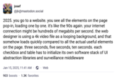 josef @jk@mastodon.social 2025. you go to a website. you see all the elements on the page pop-in, loading one by one. it's like the 90s again. your internet connection might be hundreds of megabits per second. the web designer is using a 4k video file as a looping background, and that somehow loads quickly compared to all the actual useful elements on the page. three seconds, five seconds, ten seconds. each checkbox and table has to initialize its own software stack of UI abstraction libraries and surveillance middleware Jan 15, 2025, 11:41 AM → Web 903 boosts 1.3K favorites