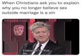 Meme featuring David Lynch refusing to elaborate. The exploitable meme is taken from a 2007 BAFTA lecture series featuring David Lynch in a conversation with Jason Barlow where Lynch says, "Believe it or not, _Eraserhead_ is my most spiritual film." Barlow asks, "Elaborate on that," to which Lynch simply replies, "No." The meme came to be edited to show Lynch or other personalities giving provocative statements without substantiating them.