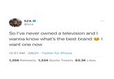 SZA @sza So I've never owned a television and I wanna know what's the best brand want one now 12:51 AM 2/6/21 Twitter for iPhone . 1,356 Retweets 1,334 Quote Tweets 63.3K Likes |