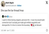 Mark Olguin @antisocialdrunk. Follow She saw the liar thread Imao SZA @sza I used to think sharing snippets, personal info + music tea would build connection but it actually just made ppl entitled ungrateful and disrespectful. It's time to restore the boundary 3:03 AM - Jan 17, 2025 be blessed. X i
