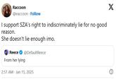Raccoon @eaccoon Follow I support SZA's right to indiscriminately lie for no good reason. She doesn't lie enough imo. Reece @DefaultReece From her lying 2:51 AM Jan 15, 2025 X