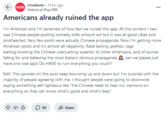 r/rednote 14 hr. ago Historical-Pop1999 Americans already ruined the app I'm American and I'm ashamed of how fast we ruined this app. All the content I saw was Chinese people posting comedy skills artwork ect but it was all good vibes and kindhearted. Very few posts were actually Chinese propaganda. Now I'm getting more American posts and it's almost all negativity. Race baiting,politics, rage baiting,mocking the Chinese users,acting superior to other Americans, and of course falling for and believing the most blatant obvious propaganda can we please just have one nice app! Do HAVE to ruin everything you touch? Edit: The upvotes on this post keep bouncing up and down but I'm surprise with the majority of people agreeing with me. I thought people were going to downvote saying something self righteous like "the Chinese need to hear our opinions on everything so they can know what's good and what's bad." 121 ☐ 89 Share