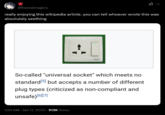 @fractalmagica really enjoying this wikipedia article. you can tell whoever wrote this was absolutely seething ERA So-called "universal socket" which meets no standard [5] but accepts a number of different plug types (criticized as non-compliant and unsafe) [6][7] • 3:51 AM · Jan 17, 2025.913K Views