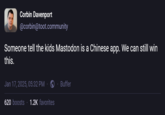 Corbin Davenport @corbin@toot.community Someone tell the kids Mastodon is a Chinese app. We can still win this. Jan 17, 2025, 05:32 PM 620 boosts 1.2K favorites Buffer