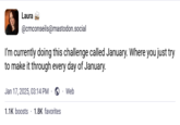 Laura @cmconseils@mastodon.social I'm currently doing this challenge called January. Where you just try to make it through every day of January. Jan 17, 2025, 03:14 PM . Web 1.1K boosts 1.8K favorites