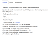 Computer Android iPhone and iPad Change Google Workspace smart feature settings Important: By default, smart features in Google Workspace and other Google products are turned off if you're in: ⚫ The European Economic Area ⚫ Japan ⚫ Switzerland ⚫ The United Kingdom 1. On your computer, go to Gmail . 2. At the top right, click Settings > See all settings. 3. Under the 'General' tab, scroll to 'Google Workspace smart features'. 4. Click Manage Workspace smart feature settings. 5. Turn Smart features in Google Workspace on or off. 6. Turn Smart features in other Google products on or off. 7. At the bottom right, click Save.