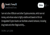 Donald J. Trump @realDonaldTrump Follow I am not a fan of Bitcoin and other Cryptocurrencies, which are not money, and whose value is highly volatile and based on thin air. Unregulated Crypto Assets can facilitate unlawful behavior, including drug trade and other illegal activity.... 7:15 PM - Jul 11, 2019