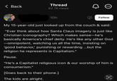 Thread < Back 82.1K views 10h Follow My 15-year-old just looked up from the couch & said: "Ever think about how Santa Claus imagery is just like Christian iconography? Which makes sense-he's basically America's chief deity. He's like any other God ―omnipotent, watching us all the time, insisting on 'good behavior,' punishing or rewarding ...but the religion he represents is Capitalism." Pause. "He's a Capitalist religious icon & our worship of him is consumerism." [Goes back to their phone.] The kids are alright. C e
