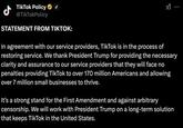 TikTok Policy ⭑J @TikTokPolicy STATEMENT FROM TIKTOK: In agreement with our service providers, TikTok is in the process of restoring service. We thank President Trump for providing the necessary clarity and assurance to our service providers that they will face no penalties providing TikTok to over 170 million Americans and allowing over 7 million small businesses to thrive. It's a strong stand for the First Amendment and against arbitrary censorship. We will work with President Trump on a long-term solution that keeps TikTok in the United States.