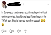 No free speech 1 h In Europe you can't make a social media post without getting arrested. I could care less if they laugh at the Tik Tok ban. They're banned from free speech 68 Q 56 1 ☑ . . .