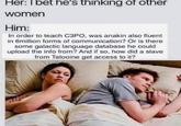 So many questions Her: I bet he's thinking of other women Him: In order to teach C3PO, was anakin also fluent in 6million forms of communication? Or is there some galactic language database he could upload the info from? And if so, how did a slave from Tatooine get access to it? @dabmoms