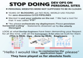STOP DOING DEV OPS ON PERSONAL SITES • PERSONAL WEBSITES WERE NOT SUPPOSED TO BE IN CLOUDS YEARS OF BLOGGING yet NO REAL-WORLD USE FOUND for zero-downtime CI/CD PIPELINES Wanted to put your website on the net? We had a tool for that: It was called "FTP" "Yes please orchestrate my deployment. Please provision horizontal scaling" - Statements dreamed up by the utterly Deranged LOOK at what DevOps Engineers have been demanding your Respect for all this time, with all the homepages & fan sites we built for them (This is REAL Ops, done by REAL Engineers ): AWS Public Cloud ????? ??????? ????????????????? "Hello I would like to containerize the application layer please" They have played us for absolute fools