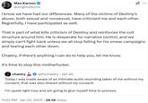 Max Karson @mrgirlreturns ✓ ... I know we have had our differences. Many of the victims of Destiny's abuse, both sexual and nonsexual, have criticized me and each other. Regretfully, I have participated as well. That is part of what kills criticism of Destiny and reinforces the cult structure around him. He is desperate for narrative control, and we simply can't fight back unless we all stop falling for his smear campaigns and tearing each other down. Chaeiry, if there's anything I can do to help you, let me know. It's time to stop this m-----------. chaeiry @itschaeiry Jan 20 Today I was made aware of an intimate audio recording taken of me without my consent, that was also shared without my consent. I'm upset right now and am going to give myself time to process. . 11:02 PM Jan 20, 2025 28.5K Views