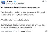 NoxVox ✔ ☑ ... @Nox_Vox_⚫ Member My Statement on the Destiny response: Destiny fails to take proper accountability and explain the errors/faults of himself. What he did was indefensible. Destiny has destroyed his image as a voice on consent and sexual relationships. . 3:58 AM Jan 21, 2025 97.6K Views יי0