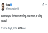 chase @funnysmartguy12 as a man your 3 choices are oil rig, coal mines, or killing yourself • 12:59 PM • May 6, 2024 58.5K Views ...