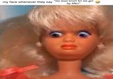 my face whenever they say "my man won't let me get lip filler" 0