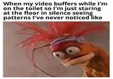 When my video buffers while I'm on the toilet so I'm just staring at the floor in silence seeing patterns I've never noticed like