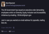 Kevin Beaumont @GossiTheDog@cyberplace.social The US Government has issued an executive order demanding employees snitch on Diversity, Equity, Inclusion and Accessibility initiatives by emailing: DEIAtruth@opm.gov Just in case you wanted an email address for paywalls, mailing lists etc. 23 janv. 2025, 09:04 725 boosts 625 favoris