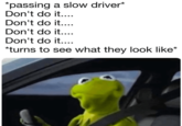 *passing a slow driver* Don't do it.... Don't do it.... Don't do it.... Don't do it.... *turns to see what they look like*
