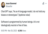 Jesse Stommel @Jessifer Chat GPT says, "As an Al language model, I do not hold any biases or stereotypes." [eyebrow raise] Software is programmed by human beings. Al is not ideologically neutral or free of bias. • 9:00 PM Mar 29, 2023 8,768 Views . ...
