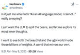 hardmaru✔ @hardmaru Is it just me who finds "As an Al language model, I cannot.."" really annoying? I just want the LLM to spill the beans, and let me explore its most inner thoughts. I want to see both the beautiful and the ugly world inside those billions of weights. A world that mirrors our own. • 8:21 AM ⚫ May 9, 2023 531.2K Views ...