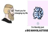 Thank you for O changing my life I'm literally just a BIG MAN BLASTOISE