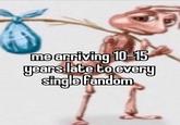 me arriving 10-15 years late to every single fandom