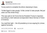 Randahl Fink @randahl@mastodon.social Trump wants to complete the ethnic cleansing in Gaza: "I'd like Egypt to take people. I'd like Jordan to take people. We just clean out that whole thing." This was said on Air Force One by President Trump to reporters according to chief national correspondent Steve Herman of Voice of America. You read that right - the US presidency is now arguing for crimes against humanity. Jan 26, 2025, 03:05 AM. ⚫ Ivory for iOS 266 boosts 216 favorites