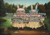 How we look approaching the teacher bc we're too scared to ask alone