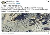 AMERICANS 1st @SnotMe138. Follow 34°03'18"N 118°13'30"W Vague unsubstantiated reports that 75,000 missing children were found yesterday, and now this concerning photo is making the rounds today. HELP HEL HELP TRAFICO HELP HELP 9:46 AM - Jan 26, 2025 X