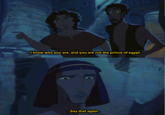 I know who you are, and you are not the prince of egypt. ...Say that again.