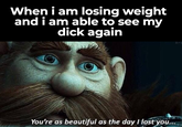 When i am losing weight and i am able to see my d--- again You're as beautiful as the day I lost you... BM1