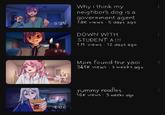 Why i think my neighbor's dog is a government agent 5:25 7.8K views 5 days ago 8:14 RIG 4:06 DOWN WITH STUDENT A !!! 1M views 12 days ago Mom found the yaoi 348K views 3 weeks ago yummy noodles. 16K views • 3 weeks ago