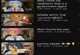 W Why i think my neighbors dog is a government agent 5:25 7.8K views 5 days ago 8:14 4:34 DOWN WITH THE VILLAIN MENT! 16K views 12 days ago 4:06 Mom found the yaoi 348K views 3 weeks ago yummy taiyaki e 16K views 3 weeks ago