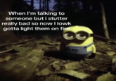 A meme from "TikTok":https://knowyourmeme.com/memes/sites/tiktok using the Minion":https://knowyourmeme.com/memes/minions standing in a dark forest and staring image, captioned, "When I'm talking to someone but I stutter really bad so now I lowk gotta light them on fire."