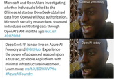 Microsoft and OpenAl are investigating whether individuals linked to the Chinese Al startup DeepSeek obtained data from OpenAl without authorization. Microsoft security researchers observed individuals exfiltrating data through OpenAl's API months ago reut.rs/ 40OZORD DeepSeek R1 is now live on Azure Al Foundry and @GitHub. Experience the power of advanced reasoning on a trusted, scalable Al platform with minimal infrastructure investment. Learn more: msft.it/6016UVP9a #AzureAlFoundry OpenAl yesterday OpenAl today