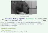 754KiB, 1920x1080, image_2023-05- 14_025908175.png American History X (1998) Anonymous Sun 14 May 2023 04:02:02 No. 184751637 Quoted By: >>184751679 >>184751797 >>184752980 >>184753059 >>184753092 >>184753180 >>184753291 >>184753324 >>184753824 >>184754599 >>184755039 >rapes you in the shower >"that was sweet" How do you respond without sounding mad? View