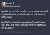 Erik Uden @ErikUden@mastodon.de OpenAl in front of the Supreme Court: sorry,,, we needz to use all copyrighted material on earth, otherwise our systems simply don't work uwu OpenAl when another Al company (allegedly) does the same: THEY STOLE OUR WORK? OUR HARD WORK?? STOLEN! CAN YOU BELIEVE IT? 29 janv. 2025, 08:39 - Megalodon 389 625