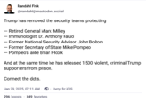Randahl Fink @randahl@mastodon.social Trump has removed the security teams protecting - Retired General Mark Milley - Immunologist Dr. Anthony Fauci - Former National Security Advisor John Bolton - Former Secretary of State Mike Pompeo - Pompeo's aide Brian Hook And at the same time he has released 1500 violent, criminal Trump supporters from prison. Connect the dots. Jan 29, 2025, 07:11 AM Ivory for iOS 296 boosts 349 favorites