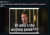 MEMES r/MyLittleMemes • 2 mo. ago MLPshitposter A bunch of 4Chan dudes who decided to watch MLP as a joke in 2012 W-why's the writing good???