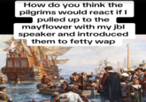 How do you think the pilgrims would react if I pulled up to the mayflower with my jbl speaker and introduced them to fetty wap