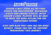 B MULTIVERSUS SEASON 5 WILL SERVE AS THE FINAL UPDATE FOR MULTIVERSUS, BEGINNING 2/4/25 AND ENDING 5/30/25. AFTER SEASON 5 ENDS, PLAYERS WILL BE ABLE TO ENJOY THE GAME OFFLINE FOR THE FORESEEABLE FUTURE. VISIT OUR BLOG POST AND FAQ FOR MORE DETAILS. THANK YOU FOR THE SUPPORT THROUGHOUT THIS JOURNEY.