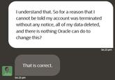 I understand that. So for a reason that I cannot be told my account was terminated without any notice, all of my data deleted, and there is nothing Oracle can do to change this? That is correct. 06:23 pm 06:23 pm