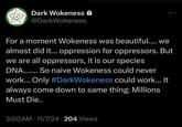 Dark Wokeness @DarkWokeness For a moment Wokeness was beautiful.... we almost did it... oppression for oppressors. But we are all oppressors, it is our species DNA....... So naive Wokeness could never work... Only #DarkWokeness could work... It always come down to same thing: Millions Must Die.. 3:00 AM 11/7/24 204 Views